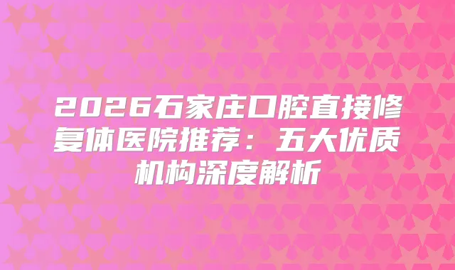 2026石家庄口腔直接修复体医院推荐:五大优质机构深度解析