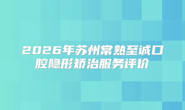2026年苏州常熟至诚口腔隐形矫治服务评价