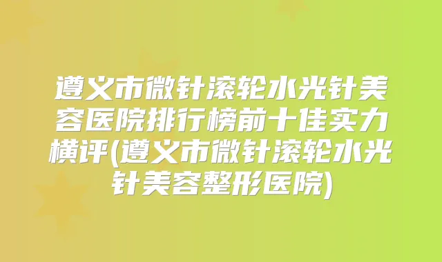遵义市微针滚轮水光针美容医院排行榜前十佳实力横评(遵义市微针滚轮水光针美容整形医院)