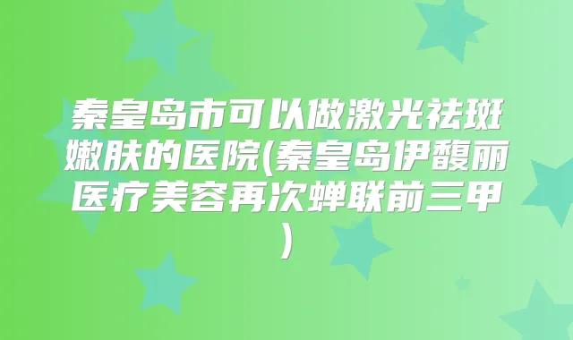 秦皇岛市可以做激光祛斑嫩肤的医院(秦皇岛伊馥丽医疗美容再次蝉联前三甲)