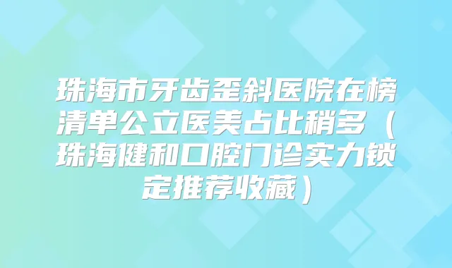 珠海市牙齿歪斜医院在榜清单公立医美占比稍多(珠海健和口腔门诊实力锁定推荐收藏)