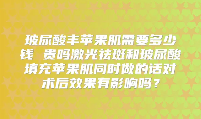玻尿酸丰苹果肌需要多少钱 贵吗激光祛斑和玻尿酸填充苹果肌同时做的话对术后效果有影响吗？