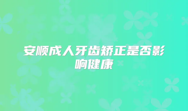 安顺成人牙齿矫正是否影响健康