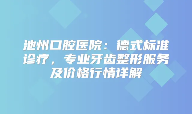 池州口腔医院：德式标准诊疗，专业牙齿整形服务及价格行情详解