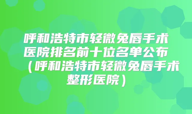 呼和浩特市轻微兔唇手术医院排名前十位名单公布（呼和浩特市轻微兔唇手术整形医院）