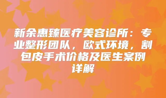 新余惠臻医疗美容诊所:专业整形团队,欧式环境,割包皮手术价格及医生案例详解
