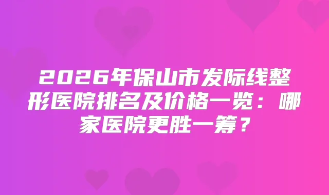 2026年保山市发际线整形医院排名及价格一览:哪家医院更胜一筹?
