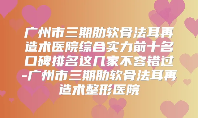 广州市三期肋软骨法耳再造术医院综合实力前十名口碑排名这几家不容错过-广州市三期肋软骨法耳再造术整形医院