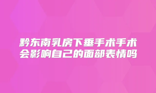 黔东南乳房下垂手术手术会影响自己的面部表情吗
