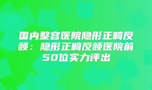 国内整容医院隐形正畸反颌：隐形正畸反颌医院前50位实力评出