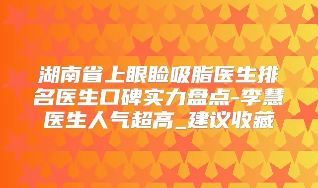 湖南省上眼睑吸脂医生排名医生口碑实力盘点-李慧医生人气超高_建议收藏