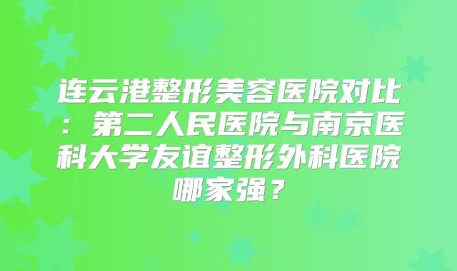 连云港整形美容医院对比：第二人民医院与南京医科大学友谊整形外科医院哪家强？