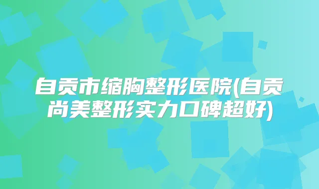 自贡市缩胸整形医院(自贡尚美整形实力口碑超好)