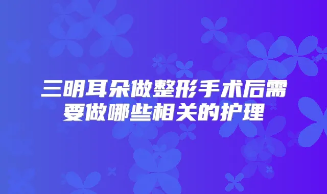三明耳朵做整形手术后需要做哪些相关的护理