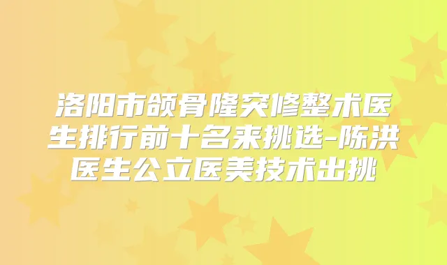 洛阳市颌骨隆突修整术医生排行前十名来挑选-陈洪医生公立医美技术出挑