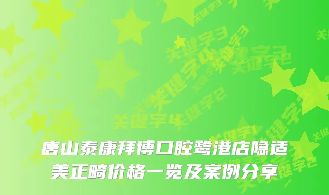 唐山泰康拜博口腔鹭港店隐适美正畸价格一览及案例分享