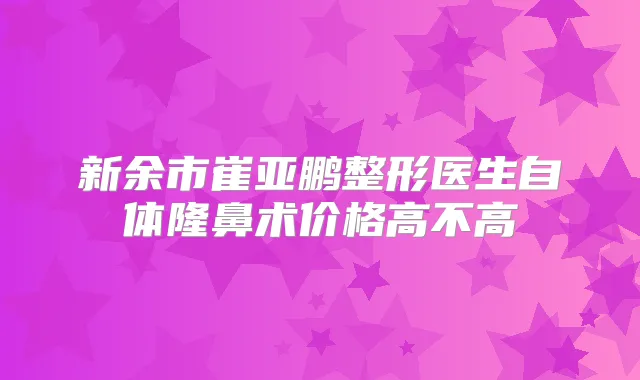 新余市崔亚鹏整形医生自体隆鼻术价格高不高