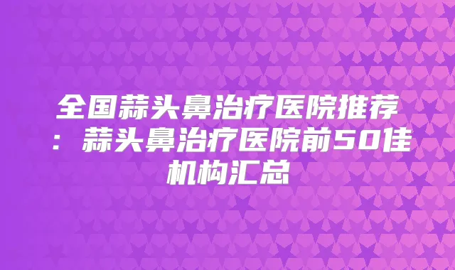 全国蒜头鼻医院推荐：蒜头鼻医院前50佳机构汇总