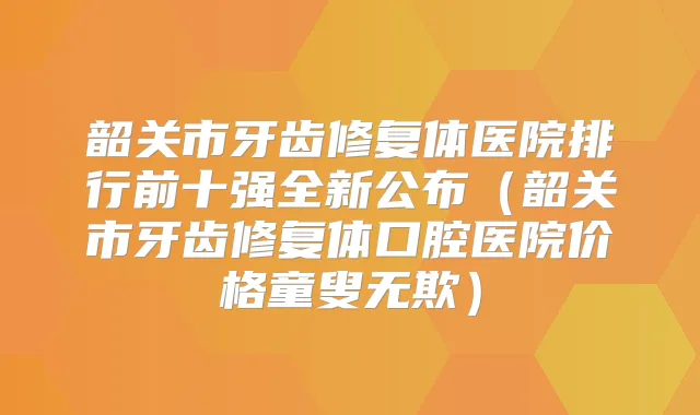 韶关市牙齿修复体医院排行前十强全新公布（韶关市牙齿修复体口腔医院价格童叟无欺）