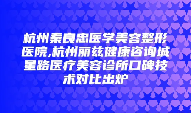 杭州秦良忠医学美容整形医院,杭州丽兹健康咨询城星路医疗美容诊所口碑技术对比出炉