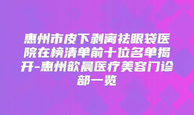 惠州市皮下剥离祛眼袋医院在榜清单前十位名单揭开-惠州歆晨医疗美容门诊部一览