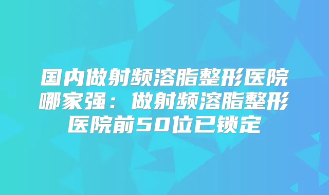 国内做射频溶脂整形医院哪家强：做射频溶脂整形医院前50位已锁定