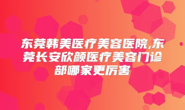 东莞韩美医疗美容医院,东莞长安欣颜医疗美容门诊部哪家更厉害