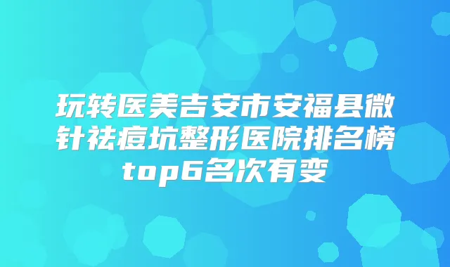 玩转医美吉安市安福县微针祛痘坑整形医院排名榜top6名次有变