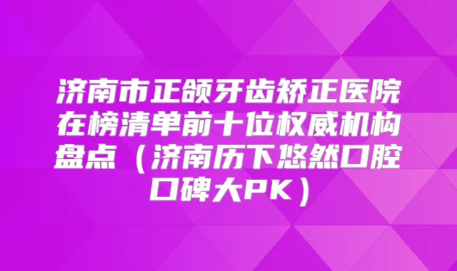 济南市正颌牙齿矫正医院在榜清单前十位机构盘点(济南历下悠然口腔口碑大PK)