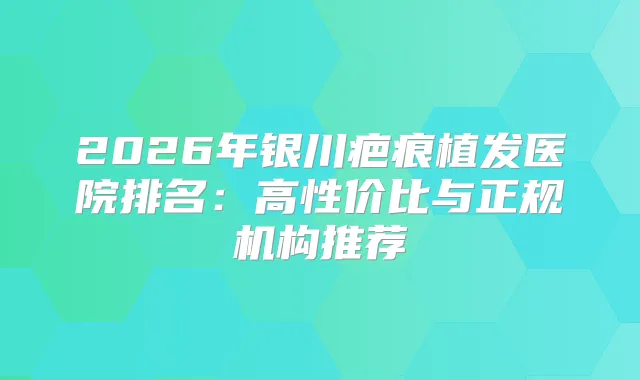 2026年银川疤痕植发医院排名：高性价比与正规机构推荐