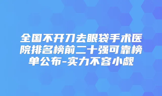 全国不开刀去眼袋手术医院排名榜前二十强可靠榜单公布-实力不容小觑