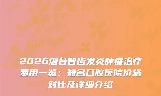 2026烟台智齿发炎肿痛费用一览：知名口腔医院价格对比及详细介绍