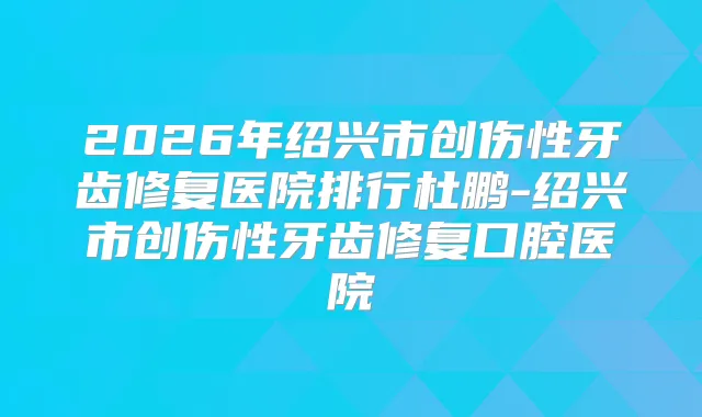 2026年绍兴市创伤性牙齿修复医院排行杜鹏-绍兴市创伤性牙齿修复口腔医院