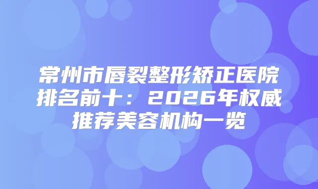 常州市唇裂整形矫正医院排名前十:2026年推荐美容机构一览