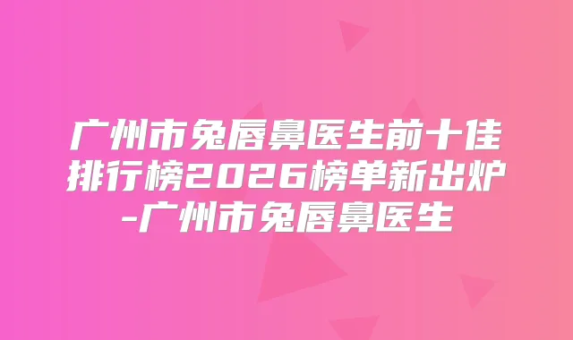 广州市兔唇鼻医生前十佳排行榜2026榜单新出炉-广州市兔唇鼻医生