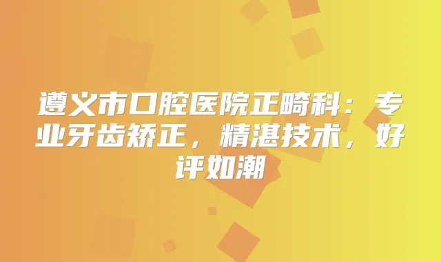 遵义市口腔医院正畸科：专业牙齿矫正，精湛技术，好评如潮