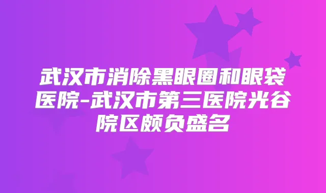 武汉市消除黑眼圈和眼袋医院-武汉市第三医院光谷院区颇负盛名