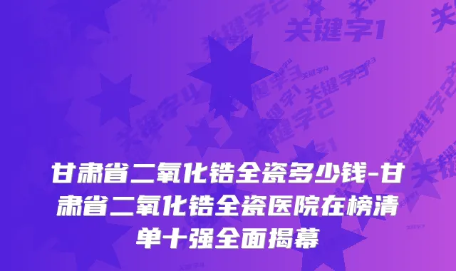 甘肃省二氧化锆全瓷多少钱-甘肃省二氧化锆全瓷医院在榜清单十强全面揭幕