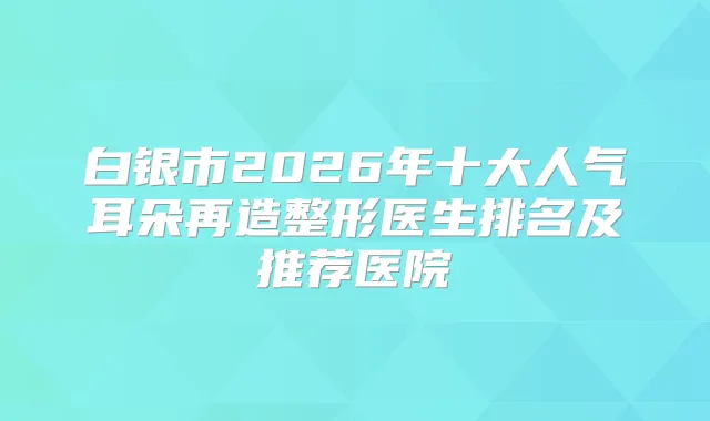 白银市2026年十大人气耳朵再造整形医生排名及推荐医院