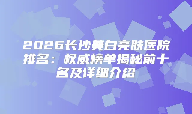 2026长沙美白亮肤医院排名：榜单揭秘前十名及详细介绍