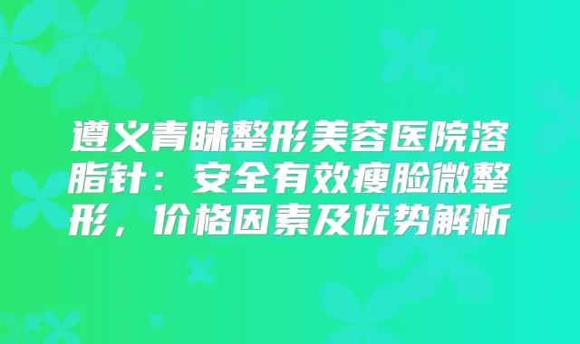 遵义青睐整形美容医院溶脂针:安全有效瘦脸微整形,价格因素及优势解析