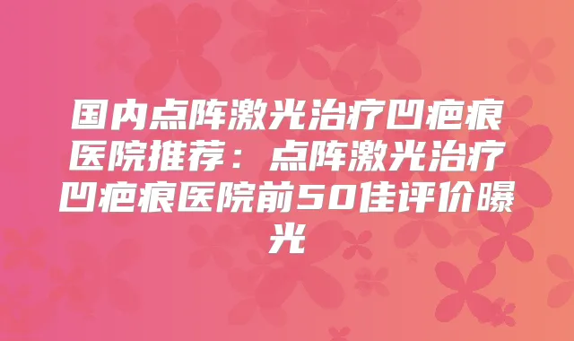 国内点阵激光凹疤痕医院推荐：点阵激光凹疤痕医院前50佳评价曝光