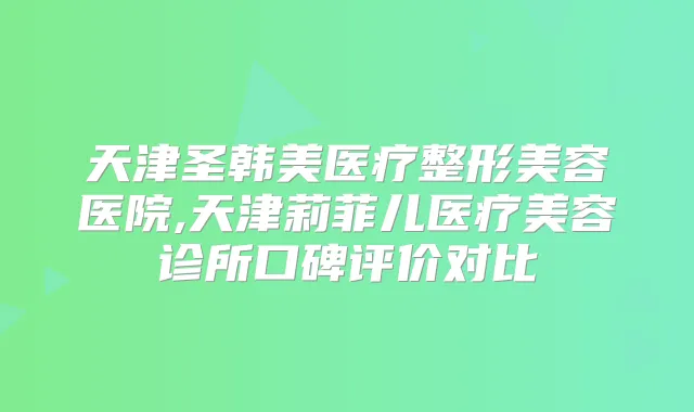 天津圣韩美医疗整形美容医院,天津莉菲儿医疗美容诊所口碑评价对比