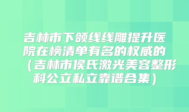 吉林市下颌线线雕提升医院在榜清单有名的的（吉林市侯氏激光美容整形科公立私立靠谱合集）