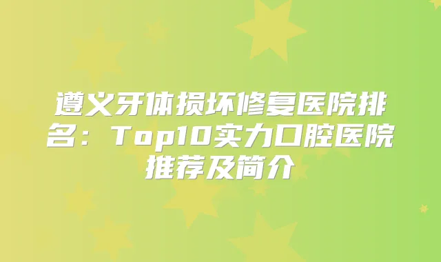 遵义牙体损坏修复医院排名：Top10实力口腔医院推荐及简介