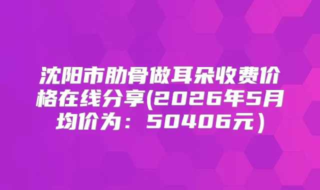 沈阳市肋骨做耳朵收费价格在线分享(2026年5月均价为：50406元）