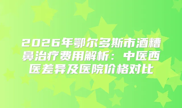 2026年鄂尔多斯市酒糟鼻费用解析:中医西医差异及医院价格对比