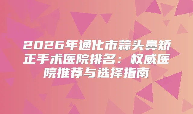 2026年通化市蒜头鼻矫正手术医院排名:医院推荐与选择指南