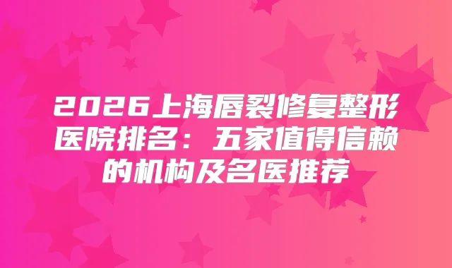 2026上海唇裂修复整形医院排名：五家值得信赖的机构及名医推荐