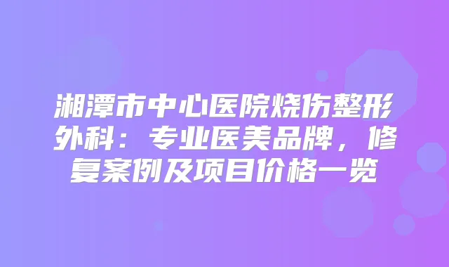 湘潭市中心医院烧伤整形外科：专业医美品牌，修复案例及项目价格一览